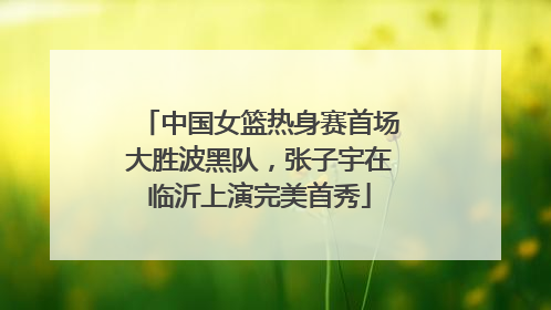 中国女篮热身赛首场大胜波黑队，张子宇在临沂上演完美首秀