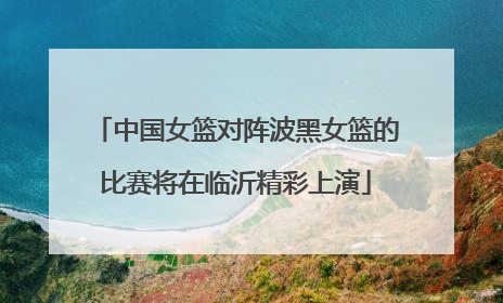 中国女篮对阵波黑女篮的比赛将在临沂精彩上演