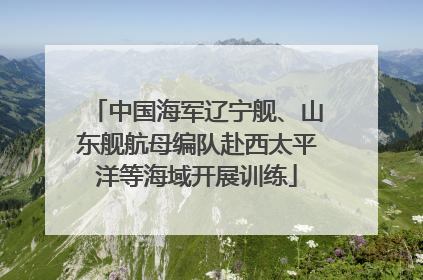 中国海军辽宁舰、山东舰航母编队赴西太平洋等海域开展训练