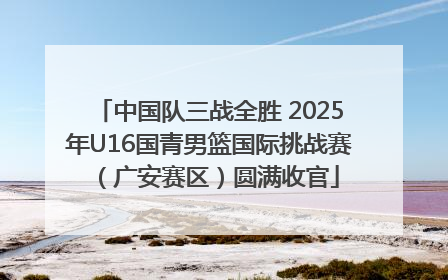中国队三战全胜 2025年U16国青男篮国际挑战赛（广安赛区）圆满收官