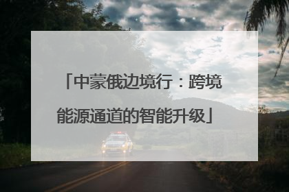 中蒙俄边境行：跨境能源通道的智能升级