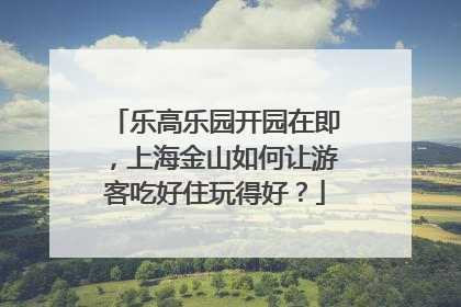 乐高乐园开园在即，上海金山如何让游客吃好住玩得好？