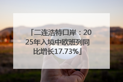 二连浩特口岸：2025年入境中欧班列同比增长17.73%