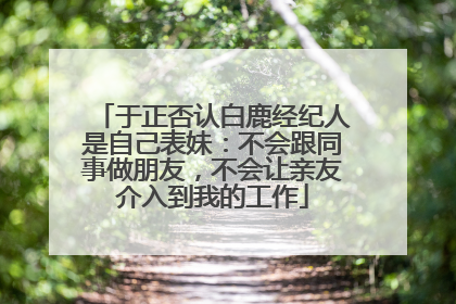 于正否认白鹿经纪人是自己表妹：不会跟同事做朋友，不会让亲友介入到我的工作