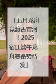 五月龙舟竞渡古黄河！2025宿迁端午龙舟赛蓄势待发
