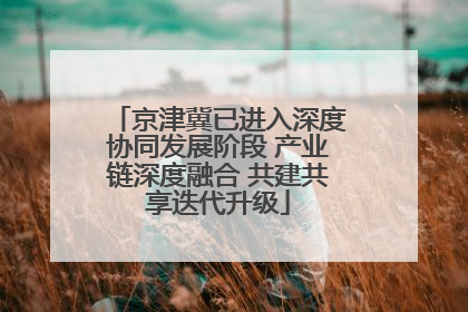 京津冀已进入深度协同发展阶段 产业链深度融合 共建共享迭代升级