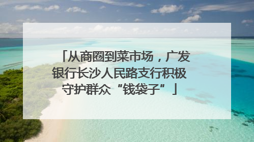 从商圈到菜市场，广发银行长沙人民路支行积极守护群众“钱袋子”