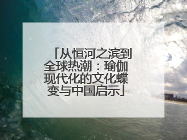 从恒河之滨到全球热潮：瑜伽现代化的文化蝶变与中国启示