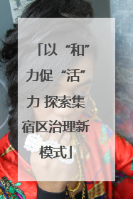 以“和”力促“活”力 探索集宿区治理新模式