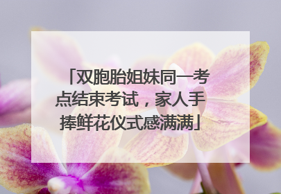 双胞胎姐妹同一考点结束考试，家人手捧鲜花仪式感满满