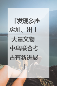 发现多座房址、出土大量文物 中乌联合考古有新进展