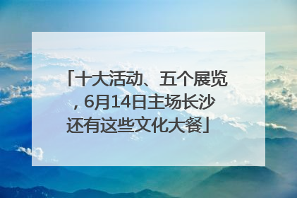十大活动、五个展览，6月14日主场长沙还有这些文化大餐