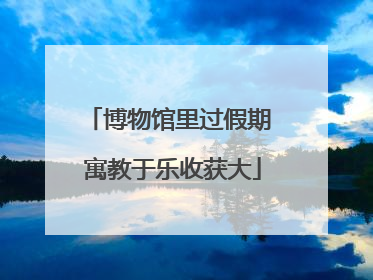 博物馆里过假期 寓教于乐收获大