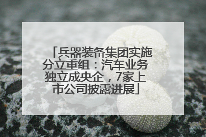 兵器装备集团实施分立重组：汽车业务独立成央企，7家上市公司披露进展