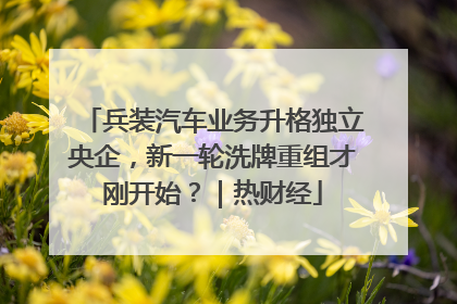 兵装汽车业务升格独立央企，新一轮洗牌重组才刚开始？｜热财经