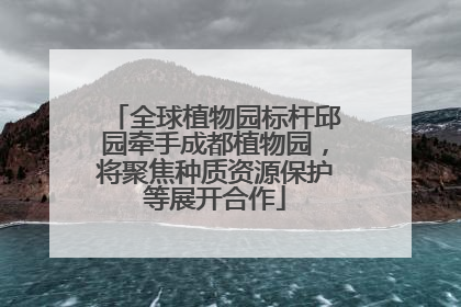 全球植物园标杆邱园牵手成都植物园，将聚焦种质资源保护等展开合作