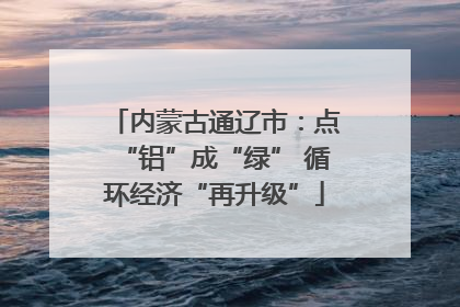 内蒙古通辽市：点“铝”成“绿” 循环经济“再升级”