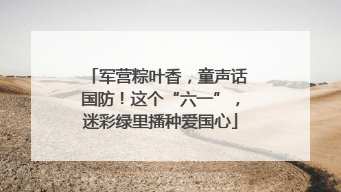 军营粽叶香，童声话国防！这个“六一”，迷彩绿里播种爱国心