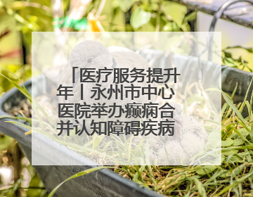 医疗服务提升年丨永州市中心医院举办癫痫合并认知障碍疾病学术会议