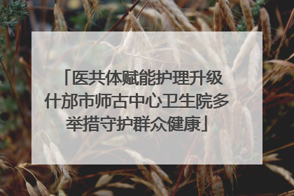医共体赋能护理升级 什邡市师古中心卫生院多举措守护群众健康