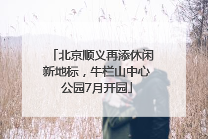 北京顺义再添休闲新地标，牛栏山中心公园7月开园