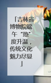 吉林省博物院端午“热”度升温，传统文化魅力尽显