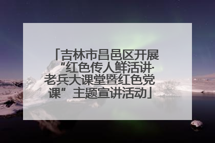 吉林市昌邑区开展“红色传人鲜活讲·老兵大课堂暨红色党课”主题宣讲活动