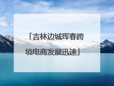 吉林边城珲春跨境电商发展迅速