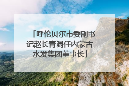 呼伦贝尔市委副书记赵长青调任内蒙古水发集团董事长