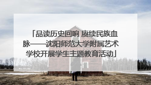品读历史回响 赓续民族血脉——沈阳师范大学附属艺术学校开展学生主题教育活动