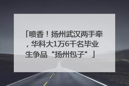 喷香！扬州武汉两手牵，华科大1万6千名毕业生争品“扬州包子”