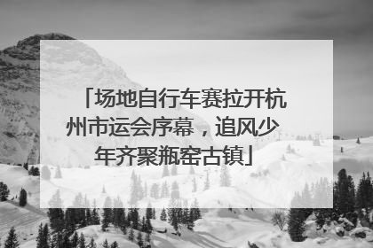 场地自行车赛拉开杭州市运会序幕，追风少年齐聚瓶窑古镇