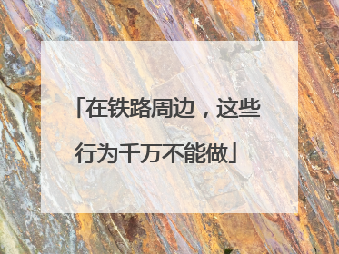 在铁路周边，这些行为千万不能做
