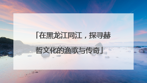 在黑龙江同江，探寻赫哲文化的渔歌与传奇