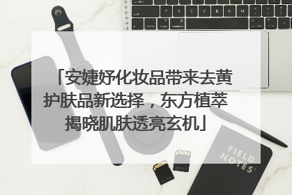 安婕妤化妆品带来去黄护肤品新选择，东方植萃揭晓肌肤透亮玄机