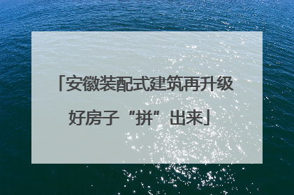 安徽装配式建筑再升级 好房子“拼”出来