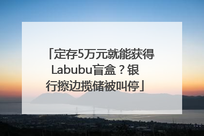 定存5万元就能获得Labubu盲盒？银行擦边揽储被叫停