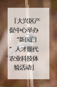 大兴区产促中心举办 “新国门”人才现代农业科技体验活动