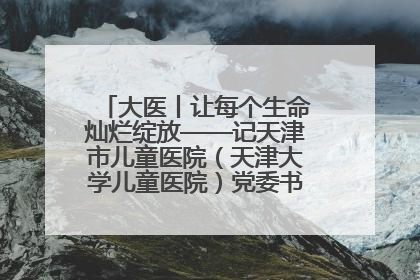 大医丨让每个生命灿烂绽放——记天津市儿童医院（天津大学儿童医院）党委书记、院长刘薇