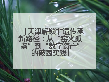 天津解锁非遗传承新路径：从“窑火孤盏”到“数字资产”的破圈实践