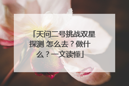 天问二号挑战双星探测 怎么去？做什么？一文读懂