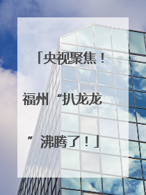 央视聚焦！福州“扒龙龙”沸腾了！