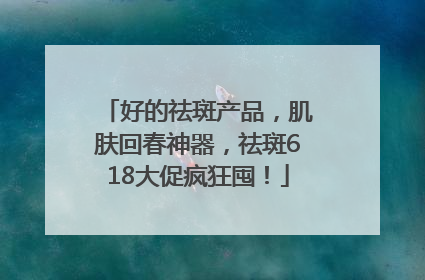 好的祛斑产品，肌肤回春神器，祛斑618大促疯狂囤！
