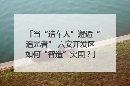 当“造车人”邂逅“追光者” 六安开发区如何“智造”突围？