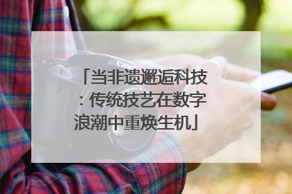 当非遗邂逅科技：传统技艺在数字浪潮中重焕生机