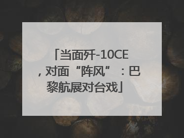 当面歼-10CE，对面“阵风”：巴黎航展对台戏