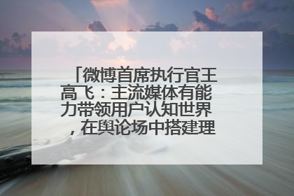 微博首席执行官王高飞：主流媒体有能力带领用户认知世界，在舆论场中搭建理性的讨论空间