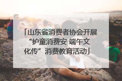 山东省消费者协会开展 “护童消费安 端午文化传”消费教育活动