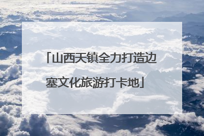 山西天镇全力打造边塞文化旅游打卡地
