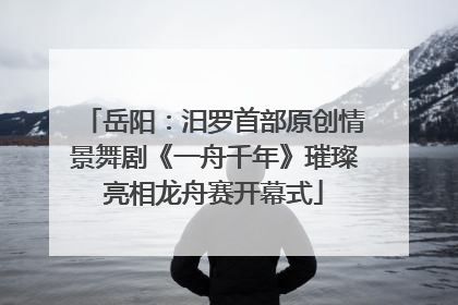 岳阳：汨罗首部原创情景舞剧《一舟千年》璀璨亮相龙舟赛开幕式